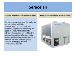 Seracelan
Central Air Conditioner Manufacturers
Elan is recognized around the globe as
leading Industrial Chiller
manufacturers in China. We hold
ourselves responsible for serving the
global market with best quality
refrigeration equipment and Central
Air Conditioner Manufacturers. Our
team strongly adheres to provide Eco-
friendly, durable, technologically
advance and highly durable
commercial products.
Central Air Conditioner Manufacturers
 