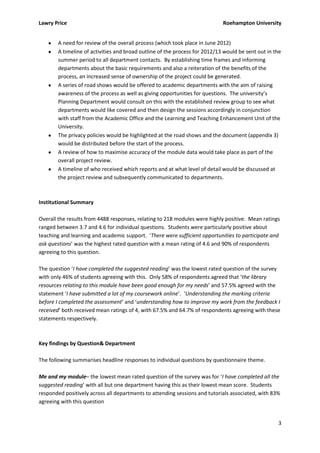 Lawry Price                                                                  Roehampton University


        A need for review of the overall process (which took place in June 2012)
        A timeline of activities and broad outline of the process for 2012/13 would be sent out in the
        summer period to all department contacts. By establishing time frames and informing
        departments about the basic requirements and also a reiteration of the benefits of the
        process, an increased sense of ownership of the project could be generated.
        A series of road shows would be offered to academic departments with the aim of raising
        awareness of the process as well as giving opportunities for questions. The university’s
        Planning Department would consult on this with the established review group to see what
        departments would like covered and then design the sessions accordingly in conjunction
        with staff from the Academic Office and the Learning and Teaching Enhancement Unit of the
        University.
        The privacy policies would be highlighted at the road shows and the document (appendix 3)
        would be distributed before the start of the process.
        A review of how to maximise accuracy of the module data would take place as part of the
        overall project review.
        A timeline of who received which reports and at what level of detail would be discussed at
        the project review and subsequently communicated to departments.



Institutional Summary

Overall the results from 4488 responses, relating to 218 modules were highly positive. Mean ratings
ranged between 3.7 and 4.6 for individual questions. Students were particularly positive about
teaching and learning and academic support. ‘There were sufficient opportunities to participate and
ask questions’ was the highest rated question with a mean rating of 4.6 and 90% of respondents
agreeing to this question.

The question ‘I have completed the suggested reading’ was the lowest rated question of the survey
with only 46% of students agreeing with this. Only 58% of respondents agreed that ‘the library
resources relating to this module have been good enough for my needs’ and 57.5% agreed with the
statement ‘I have submitted a lot of my coursework online’. ‘Understanding the marking criteria
before I completed the assessment’ and ‘understanding how to improve my work from the feedback I
received’ both received mean ratings of 4, with 67.5% and 64.7% of respondents agreeing with these
statements respectively.



Key findings by Question& Department

The following summarises headline responses to individual questions by questionnaire theme.

Me and my module– the lowest mean rated question of the survey was for ‘I have completed all the
suggested reading’ with all but one department having this as their lowest mean score. Students
responded positively across all departments to attending sessions and tutorials associated, with 83%
agreeing with this question


                                                                                                    3
 