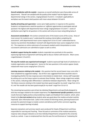 Lawry Price                                                                   Roehampton University


Overall satisfaction with the module– responses on overall satisfaction were favourable across all
departments. ‘Overall I am satisfied with the quality of the module’ had the highest mean
departmental ratings in this section, ranging between 4 and 4.5. A module’s applicability to
workplace was the lowest rated question with mean values between 3.8 and 4.

Quality of teaching and supervision– scores were highly positive in response to this question.
Students in all departments rated the question on ‘sufficient opportunities to participate and ask
questions’ the highest with departmental mean ratings ranging between 4.3 and 4.7. Levels of
satisfaction were high for all questions in this section with only one mean rating falling below 4.

Assessment and feedback– this section contained some of the lowest scores of the survey. Areas of
most concern for students were ‘I understood the marking criteria before completing the
assessment’, with departmental mean scores ranging from 3.6 to 4.2 and ‘I understood how to
improve my work from the feedback I received’ with departmental mean scores ranging from 3.5 to
4.2. The responses on online submission of coursework needed careful interpretation as some
coursework submissions are submitted on paper as well as online.

Academic support during the module–students responded very positively to this question,
expressing high levels of agreement with being able to discuss matters with lecturers. Mean scores
ranged between 3.9 and 4.5.

The way the module was organised and managed– students expressed high levels of satisfaction on
module organisation and management. Scores for the two questions in this section appear closely
related with mean scores ranging from 3.9 to 4.6.

Learning resources relating to the module – this question had the second lowest mean score after ‘I
have completed my suggested reading’. Out of this it was suggested that there would be value in
investigating whether the two responses were interrelated at module level. Library staff responded
by setting up to use the Evasys system to evaluate these findings. Mean ratings ranged more widely
in this section, indicating wider differentials in satisfaction between departments. Mean ratings for
‘the library resources relating to this module have been good enough for my needs’ range from 3.2 to
4.1 and ‘the moodle site has been good enough for my needs’ range from 3.6 to 4.3.

The remaining two questions were driven by individual Departments and specifically designed to
elicit key messages related to the student experience.The Departmental specific questions produced
results that were highly positive and provided key insights and feedback from students which, when
linked to the free text section(asking students what was good about the module and what could be
improved) were informative tools useful in the context of informing review, planning forward and
prompts for potential change to module content and delivery (with further comment regarding
resources to support learning included).

Separate evaluations and summary reports were produced for Heads of Department and those
responsible for Learning and Teaching. These focused on summaries of the module evaluations,
response rates and gave indicators as to how individual Departments compared to the university
results as a whole. It was re-emphasised here that this was first and foremost an “evaluating the

                                                                                                      4
 