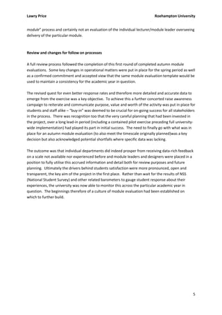 Lawry Price                                                                    Roehampton University


module” process and certainly not an evaluation of the individual lecturer/module leader overseeing
delivery of the particular module.



Review and changes for follow on processes

A full review process followed the completion of this first round of completed autumn module
evaluations. Some key changes in operational matters were put in place for the spring period as well
as a confirmed commitment and accepted view that the same module evaluation template would be
used to maintain a consistency for the academic year in question.

The revised quest for even better response rates and therefore more detailed and accurate data to
emerge from the exercise was a key objective. To achieve this a further concerted raise awareness
campaign to reiterate and communicate purpose, value and worth of the activity was put in place for
students and staff alike – “buy-in” was deemed to be crucial for on-going success for all stakeholders
in the process. There was recognition too that the very careful planning that had been invested in
the project, over a long lead-in period (including a contained pilot exercise preceding full university-
wide implementation) had played its part in initial success. The need to finally go with what was in
place for an autumn module evaluation (to also meet the timescale originally planned)was a key
decision but also acknowledged potential shortfalls where specific data was lacking.

The outcome was that individual departments did indeed prosper from receiving data-rich feedback
on a scale not available nor experienced before and module leaders and designers were placed in a
position to fully utilise this accrued information and detail both for review purposes and future
planning. Ultimately the drivers behind students satisfaction were more pronounced, open and
transparent, the key aim of the project in the first place. Rather than wait for the results of NSS
(National Student Survey) and other related barometers to gauge student response about their
experiences, the university was now able to monitor this across the particular academic year in
question. The beginnings therefore of a culture of module evaluation had been established on
which to further build.




                                                                                                      5
 