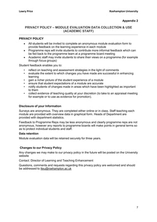 Lawry Price                                                              Roehampton University


                                                                                   Appendix 2

       PRIVACY POLICY – MODULE EVALUATION DATA COLLECTION & USE
                           (ACADEMIC STAFF)

PRIVACY POLICY
        All students will be invited to complete an anonymous module evaluation form to
        provide feedback on the learning experience in each module
        Programme reps will invite students to contribute more informal feedback which can
        be fed back to the programme team at a programme board meeting
        Academic staff may invite students to share their views on a programme (for example
        through focus groups)
Student feedback enables you to:
   •    reflect on teaching and assessment strategies in the light of comments
   •    evaluate the extent to which changes you have made are successful in enhancing
        learning
   •    gain a richer picture of the student experience of a module
   •    ensure that student expectations of a module are accurate
   •    notify students of changes made in areas which have been highlighted as important
        to them
   •    collect evidence of teaching quality at your discretion (to take to an appraisal meeting
        for example or to use as evidence for promotion).


Disclosure of your Information
Surveys are anonymous. They are completed either online or in class. Staff teaching each
module are provided with overview data in graphical form. Heads of Department are
provided with department statistics.
Feedback to Programme Reps may be less anonymous and clearly programme reps are not
anonymous, however any reports to programme boards will make points in general terms so
as to protect individual students and staff.
Data retention
Module evaluation data will be retained securely for three years.


Changes to our Privacy Policy
Any changes we may make to our privacy policy in the future will be posted on the University
website
Contact: Director of Learning and Teaching Enhancement
Questions, comments and requests regarding this privacy policy are welcomed and should
be addressed to lteu@roehampton.ac.uk




                                                                                               7
 