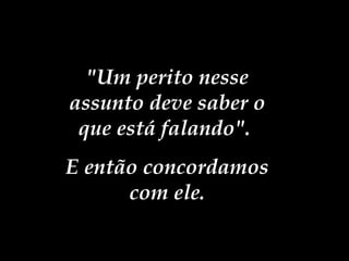 "Um perito nesse assunto deve saber o que está falando".  E então concordamos com ele. 