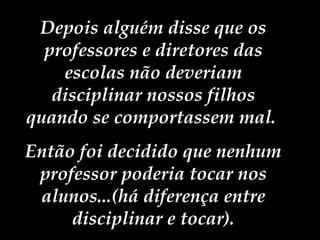 Depois alguém disse que os professores e diretores das escolas não deveriam disciplinar nossos filhos quando se comportassem mal.  Então foi decidido que nenhum professor poderia tocar nos alunos...(há diferença entre disciplinar e tocar). 