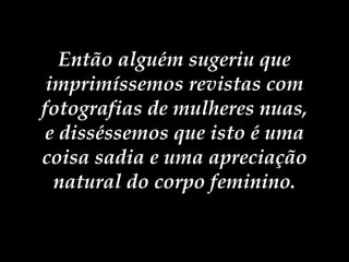 Então alguém sugeriu que imprimíssemos revistas com fotografias de mulheres nuas, e disséssemos que isto é uma coisa sadia e uma apreciação natural do corpo feminino. 