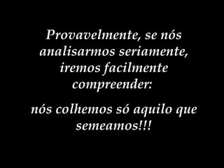 Provavelmente, se nós analisarmos seriamente, iremos facilmente compreender:  nós colhemos só aquilo que semeamos!!! 