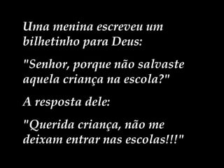 Uma menina escreveu um bilhetinho para Deus:  "Senhor, porque não salvaste aquela criança na escola?"  A resposta dele:  "Querida criança, não me deixam entrar nas escolas!!!" 