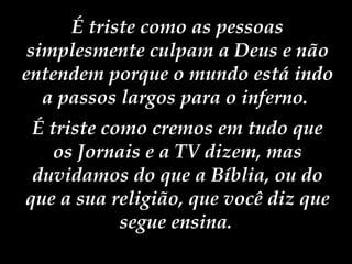 É triste como as pessoas simplesmente culpam a Deus e não entendem porque o mundo está indo a passos largos para o inferno.  É triste como cremos em tudo que os Jornais e a TV dizem, mas duvidamos do que a Bíblia, ou do que a sua religião, que você diz que segue ensina.   
