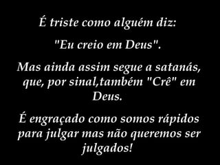 É triste como alguém diz:  "Eu creio em Deus".  Mas ainda assim segue a satanás, que, por sinal,também "Crê" em Deus.  É engraçado como somos rápidos para julgar mas não queremos ser julgados!  