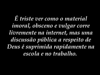 É triste ver como o material imoral, obsceno e vulgar corre livremente na internet, mas uma discussão pública a respeito de Deus é suprimida rapidamente na escola e no trabalho.   