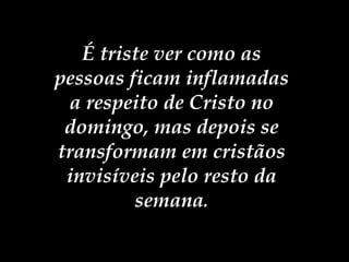 É triste ver como as pessoas ficam inflamadas a respeito de Cristo no domingo, mas depois se transformam em cristãos invisíveis pelo resto da semana . 