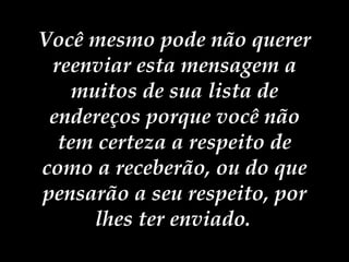 Você mesmo pode não querer reenviar esta mensagem a muitos de sua lista de endereços porque você não tem certeza a respeito de como a receberão, ou do que pensarão a seu respeito, por lhes ter enviado.   