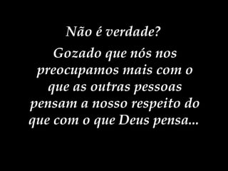 Não é verdade?  Gozado que nós nos preocupamos mais com o que as outras pessoas pensam a nosso respeito do que com o que Deus pensa...   
