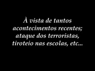 À vista de tantos acontecimentos recentes; ataque dos terroristas, tiroteio nas escolas, etc... 