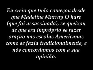 Eu creio que tudo começou desde que Madeline Murray O'hare (que foi assassinada), se queixou de que era impróprio se fazer oração nas escolas Americanas como se fazia tradicionalmente, e nós concordamos   com a sua opinião. 