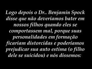 Logo depois o Dr.. Benjamin Spock disse que não deveríamos bater em nossos filhos quando eles se comportassem mal, porque suas personalidades em formação ficariam distorcidas e poderíamos prejudicar sua auto estima (o filho dele se suicidou) e nós dissemos:  