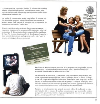 La educación sexual espontánea también da información errónea y
fomenta los estereotipos sexuales. En este aspecto, debes tener
especial cuidado con la información que se transmite en los distin
tos medios de comunicación.
                                                                                                                           GOBIERM ML ESHDO
                                                                                                                               K «BU
Los medios de comunicación actúan como líderes de opinión; por
ello, en muchas ocasiones imponen una forma determinada de                                                                M      PUBLICA
actuar o pensar. En la mayoría de los casos, ésta es únicamente un                                                        COORDINACIÓN GENERAl
instrumento con intereses comerciales.
                                                                                                                              DE FflflMACION
                                                                                                                           DESARR9LI.0OE DOCENTES.
                                                                                                                           ""RDDEACJUAUZACIO>
Si pones especial atención, verás que los mensajes sexuales se
encuentran presentes en los anuncios publicitarios para inducir al
consumismo de determinados objetos, exagerando las cualidades
de éstos. Por ejemplo, los comerciales de desodorantes, fragancias y
hasta automóviles insinúan que la gente se vuelve más "sexy" o
atractiva si usa alguno de estos productos.




                                                 En el caso de la televisión y en particular, de la programación dirigida a los jóvenes,
                                                 existen series y películas extranjeras que reflejan ideas y manifestaciones de la
                                                 sexualidad distintas a las de la sociedad mexicana.


                                                 Las telenovelas se encuentran en otro rubro: éstas muestran un punto de vista par
                                                 ticular respecto a diversos problemas como el embarazo precoz, el aborto, el abuso
                                                 sexual y la violencia intrafamiliar, entre otros. Sin embargo, estas situaciones se abor
                                                 dan sin un análisis orientado a comprenderlas mejor o a encontrar soluciones, alter
                                                 nativas o perspectivas más constructivas para el ser humano. La mayoría de las veces,
                                                 estos temas son tratados con poco profesionalismo y responsabilidad.


                                                 Tampoco se trata de que no veas jamás la televisión o dejes de ir al cine o no escu
                                                 ches la radio; sólo es cuestión de analizar constantemente qué te pretenden vender;
                                                 qué quieren que pienses, sientas o hagas y compares todo esto con lo que realmente
                                                 piensas, sientes y quieres hacer libremente.



                                                                                                                                                21
 