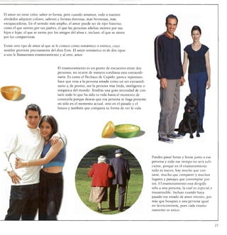 El amor no tiene color, sabor ni forma, pero cuando amamos, todo a nuestro
alrededor adquiere colores, sabores y formas distintas, más hermosas, más
enriquecedoras. En el sentido más amplio, el amor puede ser de tipo fraterno,
como el que sientes por tus padres, el que las personas adultas sienten por sus
hijos e hijas; el que se siente por los amigos del alma e, incluso, el que se siente
por los compatriotas.


Existe otro tipo de amor al que se le conoce como romántico o erótico, cuyo
nombre proviene precisamente del dios Eros. El amor romántico es de dos tipos:
a uno le llamaremos enamoramiento y al otro, amor.



                                     El enamoramiento es un punto de encuentro entre dos
                                     personas; no ocurre de manera cotidiana sino extraordi
                                     naria. Es como el flechazo de Cupido: parece repentino,
                                     hace que veas a la persona amada como un ser extraordi
                                     nario y, de pronto, sea la persona más linda, inteligente o
                                     simpática del mundo. Tendrás una gran necesidad de con
                                     tarle todo lo que ha sido tu vida hasta el momento de
                                     conocerla porque deseas que esa persona se haga presente
                                     no sólo en el momento actual, sino en el pasado y el
                                     futuro y también que comparta tu forma de ver la vida.




                                                                                                   Puedes pasar horas y horas junto a esa
                                                                                                   persona y todo ese tiempo no será sufi
                                                                                                   ciente, porque en el enamoramiento
                                                                                                   todo es nuevo, hay mucho que con
                                                                                                   tarse, mucho que compartir y muchos
                                                                                                   lugares y paisajes que contemplar jun
                                                                                                   tos. El enamoramiento está dirigido
                                                                                                   sólo a una persona, la cual es especial e
                                                                                                   insustituible. Incluso cuando haya
                                                                                                   pasado ese estado de amor intenso, por
                                                                                                   más que busques a una persona igual
                                                                                                   no la encontrarás, pues cada enamo
                                                                                                   ramiento es único.




                                                                                                                                               27
 