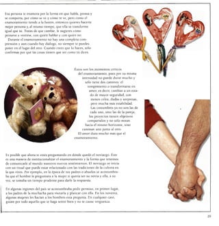 Esa persona te enamora por la forma en que habla, piensa y
se comporta, por cómo se ve y cómo te ve, pero como el
enamoramiento tiende a la fusión, entonces quieres hacerte
mejor persona y, al mismo tiempo, que ella se transforme
igual que tü. Tratas de que cambie, le sugieres cómo
peinarse y vestirse, con quién hablar y con quién no.
  Durante el enamoramiento no hay una completa com
prensión y aun cuando hay diálogo, no siempre te puedes
poner en el lugar del otro. Cuando crees que lo haces, sólo
confirmas por qué las cosas tienen que ser como tú dices.




                                                Éstos son los momentos críticos
                                                   del enamoramiento, pues por su misma
                                                        intensidad no puede durar mucho y
                                                         sólo tiene dos caminos: el
                                                           rompimiento o transformarse en
                                                            amor, es decir, cambiar a un esta
                                                            do de mayor seguridad, con
                                                             menos celos, dudas y sorpresas,
                                                             pero mucha más estabilidad.
                                                             Las costumbres ya no son las de
                                                            cada uno, sino las de la pareja;
                                                            los proyectos tienen objetivos
                                                           compartidos y no sólo miran
                                                         hacia el mismo horizonte, sino
                                                       caminan uno junto al otro.
                                                   El amor dura mucho más que el
                                                enamoramiento.




Es posible que ahora te estés preguntando en dónde quedó el noviazgo. Éste
es una manera de institucionalizar el enamoramiento y la forma que tenemos
de comunicarle al mundo nuestros nuevos sentimientos. El noviazgo se inicia
con un ritual que puede estar relacionado con las tradiciones de la cultura en
la que vives. Por ejemplo, en la época de tus padres o abuelos se acostumbra
ba que el hombre le preguntara a la mujer si quería ser su novia y ella, a su
vez, se tomaba un tiempo prudente para darle la respuesta.


En algunas regiones del país se acostumbraba pedir permiso, en primer lugar,
a los padres de la muchacha para visitarla y platicar con ella. En los noventa,
algunas mujeres les hacían a los hombres esta pregunta. En cualquier caso,
guíate por todo aquello que te haga sentir bien y no te cause vergüenza.




                                                                                                29
 