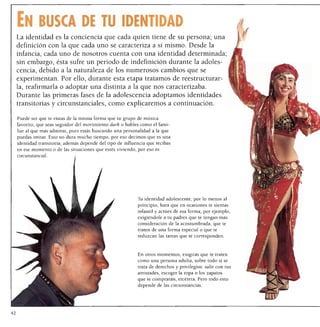 En busca de tu identidad
 La identidad es la conciencia que cada quien tiene de su persona; una
 definición con la que cada uno se caracteriza a sí mismo. Desde la
 infancia, cada uno de nosotros cuenta con una identidad determinada;
 sin embargo, ésta sufre un periodo de indefinición durante la adoles
     cencia, debido a la naturaleza de los numerosos cambios que se
     experimentan. Por ello, durante esta etapa tratamos de reestructurar
     la, reafirmarla o adoptar una distinta a la que nos caracterizaba.
     Durante las primeras fases de la adolescencia adoptamos identidades
     transitorias y circunstanciales, como explicaremos a continuación.

     Puede ser que te vistas de la misma forma que tu grupo de música
     favorito, que seas seguidor del movimiento dark o hables como el fami
     liar al que más admiras, pues estás buscando una personalidad a la que
     puedas imitar. Esto no dura mucho tiempo, por eso decimos que es una
     identidad transitoria; además depende del tipo de influencia que recibas
     en ese momento o de las situaciones que estés viviendo, por eso es
     circunstancial.




                                                             Tu identidad adolescente, por lo menos al
                                                             principio, hará que en ocasiones te sientas
                                                             infantil y actúes de esa forma, por ejemplo,
                                                             exigiéndole a tu padres que te tengan más
                                                             consideración de la acostumbrada, que te
                                                             traten de una forma especial o que te
                                                             reduzcan las tareas que te corresponden.



                                                             En otros momentos, exigirás que te traten
                                                             como una persona adulta, sobre todo si se
                                                             trata de derechos y privilegios: salir con tus
                                                             amistades, escoger la ropa o los zapatos
                                                             que te comprarán, etcétera. Pero todo esto
                                                             depende de las circunstancias.




42
 