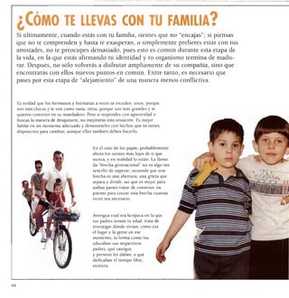 ¿CÓMO TE LLEVAS CON TU FAMILIA?
     Si últimamente, cuando estás con tu familia, sientes que no "encajas"; si piensas
 que no te comprenden y hasta te exasperan, o simplemente prefieres estar con tus
     amistades, no te preocupes demasiado, pues esto es común durante esta etapa de
     la vida, en la que estás afirmando tu identidad y tu organismo termina de madu
     rar. Después, no sólo volverás a disfrutar ampliamente de su compañía, sino que
     encontrarás con ellos nuevos puntos en común. Entre tanto, es necesario que
     pases por esta etapa de "alejamiento" de una manera menos conflictiva.



     Es verdad que los hermanos y hermanas a veces se exceden: unos, porque
     son más chicos y te ven como nana; otros, porque son más grandes y te
     quieren convertir en su mandadero. Pero si respondes con agresividad o
     buscas la manera de desquitarte, no mejorarás esta situación. Es mejor
     hablar en un momento adecuado y demostrarles con hechos que tú tienes
     disposición para cambiar, aunque ellos también deben hacerlo.



                                            En el caso de los papas, probablemente
                                            ahora los sientes más lejos de ti que
                                            nunca, y en realidad lo están. La llama
                                            da "brecha generacional" no es algo tan
                                            sencillo de superar; recuerda que una
                                            brecha es una abertura, una grieta que
                                            separa y divide, asi que es mejor para
                                            ambas partes tratar de construir un
                                            puente para cruzar esta brecha cuantas
                                            veces sea necesario.




                                            Averigua cuál era la época en la que
                                            tus padres tenían tu edad; trata de
                                            investigar dónde vivían, cómo era
                                            el lugar y la gente en ese
                                            momento; la forma como los
                                            educaban sus respectivos
                                            padres, qué castigos
                                            y premios les daban, a qué
                                            dedicaban el tiempo libre,
                                            etcétera.




44
 