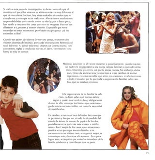 Si realizas esta pequeña investigación, te darás cuenta de que el
mundo en el que ellos vivieron su adolescencia era muy diferente al
que tú vives ahora. Incluso, hoy viven rodeados de sueños que se
cumplieron y otros que no se realizaron. Ahora tienen muchas más
responsabilidades que cuando tenían tu edad y, por si fuera poco,
han vivido y visto muchas cosas que tú ni te imaginas. Por eso son
diferentes a ti, piensan y sienten distinto. Es posible que no te
entiendan en estos momentos, pero hazte esta pregunta: ¿tú los
entiendes a ellos?


Cuando tus padres decidieron formar una pareja, reunieron dos
visiones distintas del mundo, pues cada uno tenía una herencia cul
tural diferente. Al juntar todo esto, crearon un sistema nuevo, con
costumbres, reglas y conductas nuevas, es decir, "inventaron" una
forma de vida en común.




                                                            Mientras estuviste en el vientre materno y, posteriormente, cuando naciste,
                                                                tus padres te incorporaron a esa nueva cultura familiar; a veces de forma
                                                                 muy consciente y, a veces, sin que te dieras cuenta. Sin embargo, ahora
                                                                 que entras a la adolescencia y comienzas a tener cambios de ánimo
                                                                  repentinos, eres más sensible que antes; en ocasiones, te rebelas o retas
                                                                  a todo el mundo, por lo que toda la organización familiar sufre cam
                                                                  bios que no estaban previstos.




                                                           Si la organización de tu familia ha sido
                                                       clara, es decir, sabes qué normas debes
                                                  seguir y cuáles son tus derechos y obligaciones
                                             dentro de ella, entonces los límites que estás trans
                                             grediendo serán más visibles, así como la necesidad
                                             de modificarlos.


                                             En cambio, si no están bien definidas las cosas que
                                             se permiten y las que no, si todo ha dependido del
                                             estado de ánimo de mamá, de papá o de los dos,
                                             probablemente se volverán más severos o indife
                                             rentes. En el mejor de los casos, estas situaciones
                                             pueden servir para que nuestra familia, si se
                                             encuentra en este último caso, se organice mejor, se
                                             comunique más y funcione eficazmente. Pero para
                                             lograr esto, se requiere que todos los miembros de la
                                             familia colaboren y contribuyan con su parte.
 