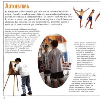 Autoestima
La autoestima es la valoración que cada uno de nosotros hace de sí
mismo. Cuando esa valoración es baja, se crean muchos problemas en
nuestra personalidad y comportamiento. En cambio, mientras más forta
lecida se encuentre, nos permitirá alcanzar mejores niveles de bienestar
eficiencia. Las personas con una autoestima baja presentan alguna o
varias de las características que nombraremos a continuación.

Ignoran sus propias cualidades o desconfían de
éstas; por eso se rehusan a aceptar responsabilidades
y huyen de situaciones en las que deben demostrar
algún dominio. Tienen miedo a ser rechazadas y juz
gadas de manera negativa, lo que las hace sentirse
inferiores y, muchas veces, no expresan sus sen
timientos, lo que incluso provoca que renun
cien a sus aspiraciones. Experimentan una                                   Además, le temen a las relaciones
enorme necesidad de aprobación, general                                       sociales, por eso muestran exce

mente están preguntando "¿está bien?",                                         siva timidez en reuniones, fies
"¿qué te parece?", "¿cómo me veo?",                                             tas y situaciones similares; si
"¿qué me pongo?", y constantemente se                                           tienen que hablar en público,
comparan con otras personas.                                                     se llenan de ansiedad y, a
                                                                                 veces, de pánico. No sopor
                                                                                  tan la frustración, es decir,
                                                                                  no se sobreponen fácilmente
                                                                                  a los fracasos; por el con
                                                                                  trario, se deprimen, se
                                                                                  desmotivan fácilmente y
                                                                                 abandonan pronto cualquier
                                                                                 empresa.




                                                                               Obviamente, una persona que
                                                                              tiene una autoestima alta tendrá
                                                                             actitudes contrarias a las
                                                                            descritas, por ejemplo, cuenta con
                                                                           una percepción realista de sus
                                                                       capacidades y limitaciones y trata de
                                                                     aprovecharlas; afronta los retos que
                                                                     implica una tarea nueva; trata de
                                                                     resolver sus problemas, no de evadirlos
                                                                     y se esfuerza por superar sus miedos.
 