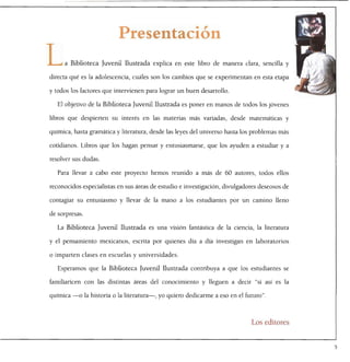 Presentación

L     a Biblioteca Juvenil Ilustrada explica en este libro de manera clara, sencilla y

directa qué es la adolescencia, cuáles son los cambios que se experimentan en esta etapa

y todos los factores que intervienen para lograr un buen desarrollo.

   El objetivo de la Biblioteca Juvenil Ilustrada es poner en manos de todos los jóvenes

libros que despierten su interés en las materias más variadas, desde matemáticas y

química, hasta gramática y literatura, desde las leyes del universo hasta los problemas más

cotidianos. Libros que los hagan pensar y entusiasmarse, que los ayuden a estudiar y a

resolver sus dudas.

   Para llevar a cabo este proyecto hemos reunido a más de 60 autores, todos ellos

reconocidos especialistas en sus áreas de estudio e investigación, divulgadores deseosos de

contagiar su entusiasmo y llevar de la mano a los estudiantes por un camino lleno

de sorpresas.

   La Biblioteca Juvenil Ilustrada es una visión fantástica de la ciencia, la literatura

y el pensamiento mexicanos, escrita por quienes día a día investigan en laboratorios

o imparten clases en escuelas y universidades.

   Esperamos que la Biblioteca Juvenil Ilustrada contribuya a que los estudiantes se

familiaricen con las distintas áreas del conocimiento y lleguen a decir "si así es la

química —o la historia o la literatura—, yo quiero dedicarme a eso en el futuro".




                                                                            Los editores
 