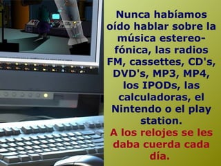 Nunca habíamos
oído hablar sobre la
música estereo-
fónica, las radios
FM, cassettes, CD's,
DVD's, MP3, MP4,
los IPODs, las
calculadoras, el
Nintendo o el play
station.
A los relojes se les
daba cuerda cada
día.
 