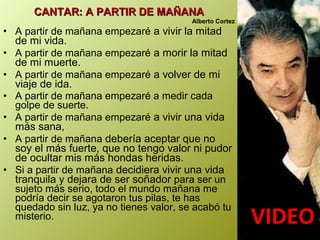 CANTAR: A PARTIR DE MAÑANACANTAR: A PARTIR DE MAÑANA
Alberto Cortez
• A partir de mañana empezaré a vivir la mitad
de mi vida.
• A partir de mañana empezaré a morir la mitad
de mi muerte.
• A partir de mañana empezaré a volver de mi
viaje de ida.
• A partir de mañana empezaré a medir cada
golpe de suerte.
• A partir de mañana empezaré a vivir una vida
más sana,
• A partir de mañana debería aceptar que no
soy el más fuerte, que no tengo valor ni pudor
de ocultar mis más hondas heridas.
• Si a partir de mañana decidiera vivir una vida
tranquila y dejara de ser soñador para ser un
sujeto más serio, todo el mundo mañana me
podría decir se agotaron tus pilas, te has
quedado sin luz, ya no tienes valor, se acabó tu
misterio.
VIDEOVIDEO
 
