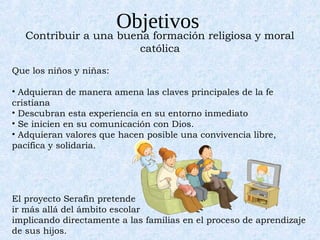 Objetivos
   Contribuir a una buena formación religiosa y moral
                        católica

Que los niños y niñas:

• Adquieran de manera amena las claves principales de la fe
cristiana
• Descubran esta experiencia en su entorno inmediato
• Se inicien en su comunicación con Dios.
• Adquieran valores que hacen posible una convivencia libre,
pacífica y solidaria.




El proyecto Serafín pretende
ir más allá del ámbito escolar
implicando directamente a las familias en el proceso de aprendizaje
de sus hijos.
 