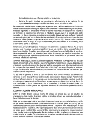 democráticos y ejerce una influencia negativa en los alumnos.
        Mediante la acción directiva nos aproximamos peligrosamente a los modelos de las
         organizaciones industriales y comerciales que difieren, en mucho, de las escuelas.
Pensamos que la mayoría de estas razones parten de premisas falsas y del desconocimiento de cómo son en
realidad las escuelas democráticas y las organizaciones comerciales o industriales bien dirigidas. En general,
todos esos argumentos se refieren a los modelos de escuelas tradicionales (en la acepción más peyorativa
del término) y a organizaciones comerciales o industriales caducas, que en la realidad actual están
superadas. Hoy día, en unas y otras, es perfectamente compatible el trabajo que busca la eficacia y la calidad
-en apariencia relacionado con conductas directivas autoritarias y eficientistas- mediante acciones directivas
basadas en valores (respeto, trabajo bien hecho, sinceridad o colaboración) y sistemas de funcionamiento
basados en el trabajo en equipo, en los que la diferenciación jerárquica no existe o no se considera, y donde
el staff y la línea apenas se diferencian.
Por otra parte, tal vez la dirección sería innecesaria si nos refiriéramos a situaciones utópicas. Así, tal vez la
dirección sería innecesaria en una organización en la que sus miembros fueran seres perfectos o si
éstas fuesen infalibles. Ahora bien, si consideramos la imperfección humana y la falibilidad de sus obras,
tal vez sea inevitable admitir con naturalidad la necesidad de personas que coordinen y dinamicen las
tareas de lo grupos -que sugeríamos algunas líneas arriba- sin necesidad de que asuman conductas
arbitrarias, autoritarias o licenciosas.
Admitimos, desde luego, que existen situaciones excepcionales. A nadie se le ocurriría plantear una discusión
sobre la atribución de la función directiva a una persona u otra en una organización pequeña. Seguro que en
una escuela pequeña, atendida por dos docentes, la última preocupación sería determinar quién ejercerá
las funciones directivas, pues allí sí que "entre todos lo harán todo", con pocas diferencias en las tareas,
aunque formalmente las normativas indiquen que uno asuma las "tareas de dirección" de la escuela que,
además, acabarán compartiendo.
Ya es hora de perderle el miedo al uso del término. Aún existen maestros, en determinados
contextos, en cuyo léxico profesional están excluidas las expresiones dirección o dirigir. Probablemente
conciben la función directiva de manera castrense, como una práctica autocrática y acrítica, exenta de
controles técnicos y democráticos. Sin embargo, algunos aceptan sin objeciones el papel de director de
una investigación o de un departamento, eso sí universitario, o aceptan sin reparo cargos que
comienzan con la locución "jefe de" sin importarles demasiado las connotaciones peyorativas de esos
términos.
5.2. DIRIGIR: NOCIÓN E IMPLICACIONES
Definir la función directiva depende mucho del enfoque de análisis con que se estudien las
organizaciones. Los modelos de análisis políticos o simbólicos ofrecen una perspectiva estructural y
formal rígida del concepto de dirección.
Dirigir una escuela supone influir en la conducta de los miembros de la comunidad educativa, con el fin
de que realicen determinadas tareas que son resultado de los objetivos fijados en común y que se
aceptan como adecuados para la educación de los alumnos. La expresión influir debe despojarse de todo
tipo de connotaciones peyorativas. Influir supone proporcionar ideas (a menudo inspiradas en las iniciativas
del propio grupo), reelaborándolas y presentándolas organizadamente; proporcionar recursos; establecer
nexos; coordinar acciones; posibilitar ayudas; dinamizar equipos o, también, recordar compromisos y velar para
que los acuerdos se cumplan. Dicho de otra manera, el propósito esencial de la acción directiva consiste en
obtener resultados mediante el trabajo de otras personas.
 