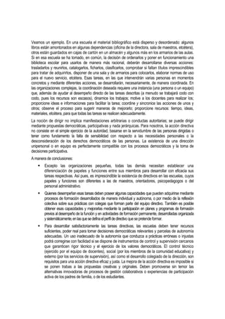 Veamos un ejemplo. En una escuela el material bibliográfico está disperso y desordenado: algunos
libros están amontonados en algunas dependencias (oficina de la directora, sala de maestros, etcétera),
otros están guardados en cajas de cartón en un almacén y algunos más en los armarios de las aulas.
Si en esa escuela se ha tomado, en común, la decisión de ordenarlos y poner en funcionamiento una
biblioteca escolar para usarlos de manera más racional, deberán desarrollarse diversas acciones:
trasladarlos y reunirlos, catalogarlos, ficharlos, clasificarlos, comprobar si faltan títulos imprescindibles
para tratar de adquirirlos, disponer de una sala y de armarios para colocarlos, elaborar normas de uso
para el nuevo servicio, etcétera. Esas tareas, en las que intervendrán varias personas en momentos
concretos y mediante diferentes acciones, se desarrollarán, necesariamente, de manera coordinada. En
las organizaciones complejas, la coordinación deseada requiere una instancia (una persona o un equipo)
que, además de ayudar al desempeño directo de las tareas descritas (a menudo se trabajará codo con
codo, pues los recursos son escasos), dinamice los trabajos; motive a los docentes para realizar los;
proporcione ideas e informaciones para facilitar la tarea; coordine y sincronice las acciones de unos y
otros; observe el proceso para sugerir maneras de mejorarlo; proporcione recursos: tiempo, ideas,
materiales, etcétera, para que todas las tareas se realicen adecuadamente.
La noción de dirigir no implica manifestaciones arbitrarias o conductas autoritarias; se puede dirigir
mediante propuestas democráticas, participativas y nada jerárquicas. Para nosotros, la acción directiva
no consiste en el simple ejercicio de la autoridad, basarse en la servidumbre de las personas dirigidas o
tener como fundamento la falta de sensibilidad con respecto a las necesidades personales o la
desconsideración de los derechos democráticos de las personas. La existencia de una dirección
unipersonal o en equipo es perfectamente compatible con los procesos democráticos y la toma de
decisiones participativa.
A manera de conclusiones:
       Excepto las organizaciones pequeñas, todas las demás necesitan establecer una
        diferenciación de papeles y funciones entre sus miembros para desarrollar con eficacia sus
        tareas respectivas. Así pues, es imprescindible la existencia de directivos en las escuelas, cuyos
        papeles y funciones son diferentes a las de maestros, orientadores, psicopedagogos o del
        personal administrativo.
       Quienes desempeñan esas tareas deben poseer algunas capacidades que pueden adquirirse mediante
        procesos de formación desarrollados de manera individual y autónoma, o por medio de la reflexión
        colectiva sobre sus prácticas con colegas que forman parte del equipo directivo. También es posible
        obtener esas capacidades y mejorarlas mediante la participación en planes y programas de formación
        previos al desempeño de la función y en actividades de formación permanente, desarrolladas organizada
        y sistemáticamente, en las que se defina el perfil de directivo que se pretende formar.
       Para desarrollar satisfactoriamente las tareas directivas, las escuelas deben tener recursos
        suficientes, poder real para tomar decisiones democráticas relevantes y parcelas de autonomía
        adecuadas. Un uso inadecuado de la autonomía que conduzca a prácticas erróneas o injustas
        podrá corregirse con facilidad si se dispone de instrumentos de control y supervisión cercanos
        que garanticen rigor técnico y el ejercicio de los valores democráticos. El control técnico
        (ejercido por el equipo de docentes), social (por los miembros de la comunidad educativa) y
        externo (por los servicios de supervisión), así como el desarrollo colegiado de la dirección, son
        requisitos para una acción directiva eficaz y justa. La mejora de la acción directiva es imposible si
        se ponen trabas a las propuestas creativas y originales. Deben promoverse sin temor las
        alternativas innovadoras de procesos de gestión colaborativos o experiencias de participación
        activa de los padres de familia, o de los estudiantes.
 