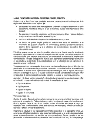 5.3. LAS FUENTES DE PODER PARA EJERCER LA FUNCIÓN DIRECTIVA
El ejercicio de la dirección da lugar a múltiples acciones e interacciones entre los integrantes de la
organización. Esas interacciones originan que:
       Se establezca una relación entre diversas personas (un directivo o un equipo de dirección no opera
        aisladamente, necesita de otros), en la que la influencia y el poder están repartidos de forma
        desigual.
       Se desarrolle un intercambio psicológico o económico entre quienes dirigen y quienes obedecen,
        en alguna medida consentido por las personas dirigidas.
       La comunicación adquiera una importancia considerable en estos procesos.
       La eficacia de quienes dirigen guarde una relación entre estos tres elementos: a) el
        rendimiento del grupo en función de sus posibilidades y recursos; b) la consecución de los
        objetivos de la organización, y c) la satisfacción de las necesidades y expectativas de los
        miembros del grupo.
Este último aspecto plantea una situación compleja; quien dirige no debería pretender simplemente
conseguir los objetivos establecidos para toda la organización sino impulsar los objetivos particulares de
sus colaboradores, y los del grupo en su conjunto. En consecuencia, la eficacia de un dirigente debe
valorarse no sólo por haber conseguido los objetivos de la organización sino también por su influencia
en las actitudes y las conductas de sus colaboradores, y en la satisfacción de sus aspiraciones de
desarrollo personal y profesional.
Todas estas relaciones interpersonales tienen que ver con diversas formas de ejercicio del poder. Las
posibilidades de un directivo escolar para motivar, convencer a los demás e influir en ellos modificando
sus conductas en relación con los objetivos de trabajo se basan en gran parte en el poder percibido por
él mismo -así como por el grupo- y en el poder existente en realidad. Dicho de otra manera: para influir
en la conducta de los miembros de la comunidad educativa se necesita un poder en que apoyarse.
Ahora bien, ¿de dónde proviene este poder?, ¿de qué instrumentos disponen los directivos para influir
en los demás? La capacidad de influir puede provenir de varias fuentes de poder:
     El poder de posición.
     El poder personal.
     El poder del experto.
     El poder de oportunidad.
Veámoslas una por una.
El poder de posición. Es aquél que tiene y hace reconocer a una persona por el lugar que ocupa en la
estructura de la organización. Está asociado a conceptos como jerarquía, rango, nivel, nombramiento
oficial o legalidad. Sería el caso de un directivo, a quien se obedece sólo porque el cargo que
desempeña tiene un reconocimiento formal, está reforzado por unas leyes y normas que le atribuyen
relevancia y lo hacen acreedor de acatamiento.
Imaginemos la estructura de una organización determinada, representada en un organigrama vertical. Las
personas que allí trabajan obedecen a quien ocupa la unidad que está en la cumbre de esa estructura,
porque reconocen la sumisión a la autoridad que proporciona el cargo. Es más, cumplen lo que esa
persona dice, independientemente de quién sea, de cómo se llame, de cómo sea y de lo que proponga,
 