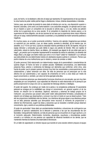 pues, de hecho, no la obedecen a ella sino al cargo que representa. En organizaciones en las que ésta es
la única fuente de poder visible podrían llegar a obedecerse, incluso, órdenes desacertadas o malvadas.
Vemos, pues, que el poder de posición le viene dado al individuo por una ley, una disposición superior o
factores culturales, como sería una fuerte tradición o una costumbre arraigada. Un ejemplo sería el caso
de un maestro a quien un compañero de la escuela le solicita algo y, a la vez, recibe una petición
similar de la supervisora de su zona escolar. Si al compañero le responde de manera pasiva y a la
supervisora de forma diligente, una de las razones tal vez sea que la supervisora tiene mayor influencia
sólo por el cargo, tradicionalmente asociado a autoridad y a la posibilidad de recibir sanciones positivas o
negativas.
En muchos casos, es un poder puramente simbólico. Veamos otro ejemplo. Imaginemos que conduce
un automóvil por una avenida y que, sin darse cuenta, aumenta la velocidad, de tal manera que, sin
advertirlo, va a 110 km por hora, cuando la velocidad máxima permitida es de 80. De repente, mira por el
espejo retrovisor y comprueba que justo detrás lo sigue una patrulla de tránsito. Mira con rapidez el
velocímetro, reduce la marcha, frena y se detiene. ¿Es necesario que alguien le dé una orden para que lo
haga?, ¿es preciso que le recuerden expresamente la necesidad de reducir la velocidad y le adviertan del
riesgo (físico y de pagar una fuerte multa) que corre si no lo hace? Usted ha "obedecido" a un vehículo
que está pintado de una determinada manera sin plantearse siquiera quiénes lo conducen. Piense que
podría tratarse de unos malhechores que lo robaron y vienen de cometer un delito.
El poder personal. Está relacionado con determinados rasgos de la personalidad o características de
quienes dirigen. El hecho de tener un carácter peculiar, habilidades comunicativas, una determinada
presencia física, carisma o condiciones de liderazgo son elementos que conforman, entre otros, esta
fuente de poder; que lo poseen quienes conocen muy bien las necesidades y preocupaciones de sus
colaboradores y saben sintonizar con ellos. Se trata de personas que se preocupan por la vida
afectiva de sus subordinados y son capaces de arrastrarlos en torno a unas ideas por medio de
aquel conocimiento o, también, por obrar de forma ejemplar ante ellos.
Todos conocemos personas que desempeñan funciones directivas en una escuela, que son muy bien
aceptadas por sus compañeros, cuya capacidad de influencia no está relacionada con la jerarquía que
podría proporcionar el cargo sino con su capacidad de liderazgo afectivo o ideológico.
El poder del experto. Se construye por medio de la pericia o la competencia profesional. El ascendente
personal se consigue por la credibilidad que otorga el conocimiento -en general superior al de los
demás- en relación con la naturaleza, objetivos, estructura y sistemas de trabajo propios de la
institución. Las personas que poseen este poder están adecuadamente formadas y actualizadas en
relación con el trabajo que desempeñan y conocen muy bien el medio en que se desenvuelven. Todo
ello les proporciona credibilidad ante los demás. Los miembros del grupo siguen a sus directivos porque
ven en ellos personas solventes que demuestran tener recursos al momento de proporcionar u
obtener las informaciones, sugerir las ideas y soluciones que se necesitan o también porque observan
conocimiento, rigor y acierto en sus prácticas profesionales.
El poder de oportunidad. Viene dado por acontecimientos transitorios o situaciones de contingencia que
posibilitan el ejercicio satisfactorio de la dirección a personas a las que las circunstancias les son
favorables. Coloquialmente hablando, se trata de personas que se encuentran en el lugar oportuno y en
el momento adecuado. Determinados momentos, situaciones, coyunturas y circunstancias pueden
convertir a un individuo en una persona con capacidad de influencia transitoria en los demás, que se
mantendrá mientras los factores circunstanciales la favorezcan.
En un taller de capacitación un director expuso que durante el curso escolar anterior propuso al equipo
 
