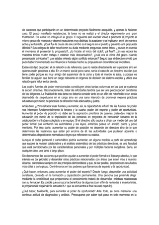 de docentes que participarán en un determinado proyecto fácilmente asequible, y apenas le hicieron
caso. El grupo manifestó resistencias, la tarea no se realizó y el director experimentó una gran
frustración. En suma: no influyó en el grupo. El siguiente año escolar volvió a proponer el proyecto al
mismo grupo de maestros y observó reacciones muy distintas: lo aceptaron y se implicaron en él de manera
activa y entusiasta. ¿Cuál fue la causa de ese cambio si él seguía en el puesto y presentó una propuesta
idéntica? Sus colegas de taller resolvieron su duda mediante preguntas como éstas: ¿tuviste en cuenta
el momento al presentar tu propuesta?, ¿lo hiciste al inicio del ciclo?, ¿al final?, ¿en esa época los
maestros tenían mucho trabajo o estaban más descansados?, ¿cuál era el clima del grupo cuando
presentaste la iniciativa?, ¿se estaba viviendo algún conflicto entonces? Seguro que el directivo olvidó que
pudo haber incrementado su influencia si hubiese hecho su propuesta en circunstancias favorables.
Existe otro tipo de poder, el de relación o de referencia, que no reside directamente en la persona sino en
quienes están próximos a ella. En un marco social poco sano, sería el caso de un directivo escolar que
tiene poder porque es muy amigo del supervisor de la zona y todo el mundo lo sabe, o porque es
familiar de alguien que tiene un cargo relevante en órganos de decisión del sistema escolar y utiliza esa
relación para influir en los demás.
Las cuatro fuentes de poder mencionadas constituyen otras tantas columnas en las que se sustenta
la acción directiva. Razonablemente, tratar de reforzarlas tendría que ser una preocupación constante
de los dirigentes. La finalidad de esta tarea no debería consistir tanto en un afán de notoriedad o un ansia
desmedida de perpetuarse en el cargo sino en una sana intención de promover mejores prácticas
educativas por medio de procesos de dirección más adecuados y justos.
Ahora bien, ¿cómo reforzar esas fuentes y aumentar, así, la capacidad de influir? De las fuentes de poder
nos interesan fundamentalmente la tercera y la cuarta: poder del experto y poder de oportunidad.
Aumentar el poder de posición no debe ser la aspiración prioritaria de quienes pretenden mejorar la
educación por medio de la implicación de las personas en proyectos de innovación basados en la
colaboración y el trabajo colegiado y en equipo. Si el directivo sólo aspira a dirigir por medio del uso del
poder formal que confieren las autoridades y las leyes, entonces posee un anhelo pobre y poco
meritorio. Por otra parte, aumentar su poder de posición no depende del directivo sino de lo que
determinen las instancias que están por encima de él: las autoridades que pudieran apoyarlo, o
determinadas disposiciones normativas o leyes que reforzaran su estatus.
Aunque el poder personal o carismático podría aumentar, en alguna medida, a partir del aprendizaje
que supone la revisión colaborativa y el análisis sistemático de las prácticas directivas, es una facultad
que está condicionada por las características personales y por múltiples factores subjetivos. Sería, en
cualquier caso, una tarea a largo plazo.
Sin desmerecer las acciones que podrían ayudar a aumentar el poder formal o el liderazgo afectivo, lo que
interesa es dar prioridad y desarrollar otras prácticas relacionadas con áreas que estén más a nuestro
alcance, coherentes siempre con los principios democráticos y que, de ser posible, proporcionen resultados
más útiles a corto plazo. Centrémonos en los poderes que llamamos de experto y de oportunidad.
¿Qué hacer, entonces, para aumentar el poder del experto? Desde luego, desarrollar una actividad
constante, centrada en la formación y capacitación permanentes. Una persona que pretende dirigir
mediante la credibilidad que proporciona el conocimiento tratará de desarrollar prácticas relacionadas
con su formación. Es posible que conozca los beneficios de algunas (con el fin de revisarlas e inventariarlas,
le proponemos responder la actividad 5.1 que se encuentra al final de este capítulo).
¿Qué hacer, finalmente, para aumentar el poder de oportunidad? Ante todo, se debe mantener una
continua actitud de diagnóstico y análisis. Preocuparse por saber qué pasa en todo momento en la
 