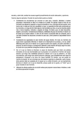 escuela y, sobre todo, analizar las causas sugerirá procedimientos de acción adecuados y oportunos.
Veamos algunos ejemplos. El poder de oportunidad puede au mentar:
       Considerando las circunstancias que concurren en cada caso o situación, aliándolas a nuestras
        propuestas e interviniendo en ellas en la medida de lo posible. Por ejemplo: decidir el inicio de una
        innovación que afectará en especial a un grupo de docentes en una u otra época del año escolar, como
        hemos visto, no debe ser fruto de la casualidad o el azar. La capacidad de influir está condicionada por
        los momentos y a lo largo del año habrá algunos más favorables que otros, en que los docentes estarán
        más o menos receptivos, motivados o cargados de trabajo. Se tratará, pues, de saber descubrirlos,
        elegirlos o provocarlos. Considerando las fortalezas y debilidades del grupo de docentes en relación con
        las tareas que se espera realicen. O, dicho de otra manera, la propuesta debe ser coherente, para lo
        cual debe considerar las situaciones concretas de cada caso y tener presente la disponibilidad real de
        recursos.
       Considerando las capacidades de cada miembro del equipo directivo. Sin duda, los miembros del
        equipo tienen capacidades diferentes en relación con el desempeño de sus tareas y, a la vez, existen
        diferencias entre cada uno en relación con su grado de poder como experto y de poder carismático o
        personal. Se trata de otorgar un protagonismo diferente a cada miembro del equipo según los casos,
        en función de lo que pretende conseguirse de ellos en cada momento.
       Así, si lo que se intenta es dinamizar un grupo de docentes para que inicien una práctica
        innovadora, tal vez sea recomendable que la propuesta no la presente el miembro del equipo
        directivo que tenga más credibilidad personal en relación con lo que se pretende o, en esas
        circunstancias, quien tenga más carisma personal o liderazgo, pues probablemente será capaz de
        entusiasmar e incorporar a los otros con mayor facilidad. En cambio, una vez puesto en
        marcha el proyecto, tal vez convenga que otra persona supervise su desarrollo y guíe al grupo;
        dicha persona debe ser aceptada por el equipo por su sólida formación, por sus aportaciones
        técnicas en relación con lo que se desarrolla, porque puede ser la ayuda y el "motor" que el
        grupo necesita en ese momento.
       Utilizando los efectos positivos de una acción exitosa para proponer nuevas ideas e iniciativas, a esto
        se le llama aprovechar el impulso.
 