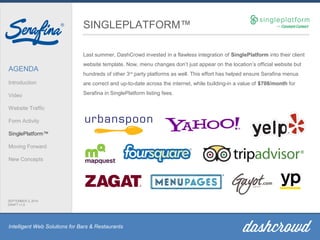 Intelligent Web Solutions for Bars & Restaurants
AGENDA
Introduction
Video
Website Traffic
Form Activity
SinglePlatform™
Moving Forward
New Concepts
SEPTEMBER 2, 2014
DRAFT v1.0
SINGLEPLATFORM™
Last summer, DashCrowd invested in a flawless integration of SinglePlatform into their client
website template. Now, menu changes don’t just appear on the location’s official website but
hundreds of other 3rd
party platforms as well. This effort has helped ensure Serafina menus
are correct and up-to-date across the internet, while building-in a value of $708/month for
Serafina in SinglePlatform listing fees.
 