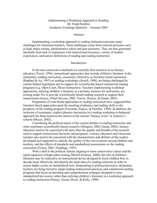 Implementing a Workshop Approach to Reading
Dr. Frank Serafini
Academic Exchange Quarterly – Summer 2005
Abstract
Implementing a workshop approach to reading instruction presents many
challenges for classroom teachers. These challenges come from external pressures such
as high stakes testing, administrative edicts and peer pressures. They are also generated
internally from lack of experience with instructional resources, variety of student
experiences, and narrow definitions of reading and reading instruction.
Introduction
In the neo-conservative backlash we currently find ourselves in as literacy
educators (Taxel, 1999), instructional approaches that include children's literature in the
elementary reading curriculum, commonly referred to as literature based instruction
(Raphael & Au, 1997) or reading workshops (Atwell, 1998), are being challenged by
current federal legislation and its support for scientifically-based commercial reading
programs (e.g. Open Court, Direct Instruction). Teachers implementing workshop
approaches, utilizing children’s literature as a primary resource for instruction, are
coming under fire to provide scientifically-based reading research to support their
instructional choices. (Patel Stevens, 2003; Yatvin, Weaver, & Garan, 2003).
Proponents of code-based approaches to reading instruction have suggested that
literature-based approaches push the teaching of phonics and reading skills to the
periphery of the reading program (Foorman, Francis, & Fletcher, 1998). In addition, the
inclusion of systematic, explicit phonics instruction in a reading workshop or balanced
approach has been touted as the answer to the current “literacy crisis” in America’s
schools (Meyer, 2002).
Considering the political nature of the current debates in reading instruction and
what constitutes scientifically-based research (Allington, 2002; Garan, 2002), literacy
educators need to be concerned with more than the quality and breadth of the research
used to support instructional decisions and programs. Literacy educators and classroom
teachers also need to be concerned with the characteristics and abilities of the readers
developed and supported in schools, the quality of the conversations among children and
teachers, and the effects of standards and standardized assessments on the reading
curriculum (Eisner, 2001; Noddings, 1997).
With a shift in the political climate aligning to more conservative values and the
rapid expansion of high stakes testing (McGill-Franzen, 2000), the role of children's
literature may be reduced to an instructional device designed to teach children how to
decode more effectively and identify the main idea of a reading selection in order to
secure higher scores on standardized tests. Responding to political pressures, elementary
teachers are being forced to adopt reading instructional practices and commercial reading
programs that focus on decoding and comprehension strategies designed to raise
standardized test scores, rather than utilizing children’s literature in a workshop approach
to reading instruction (Putney, Green, Dixon, & Kelly, 1999).

 
