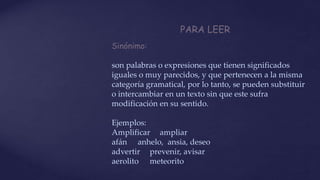 PARA LEER
Sinónimo:
son palabras o expresiones que tienen significados
iguales o muy parecidos, y que pertenecen a la misma
categoría gramatical, por lo tanto, se pueden substituir
o intercambiar en un texto sin que este sufra
modificación en su sentido.
Ejemplos:
Amplificar ampliar
afán anhelo, ansia, deseo
advertir prevenir, avisar
aerolito meteorito