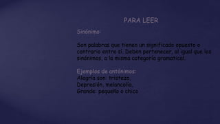 PARA LEER
Sinónimo:
Son palabras que tienen un significado opuesto o
contrario entre sí. Deben pertenecer, al igual que los
sinónimos, a la misma categoría gramatical.
Ejemplos de antónimos:
Alegría son: tristeza,
Depresión, melancolía,
Grande: pequeño o chico