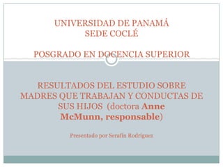 UNIVERSIDAD DE PANAMÁSEDE COCLÉPOSGRADO EN DOCENCIA SUPERIORRESULTADOS DEL ESTUDIO SOBRE MADRES QUE TRABAJAN Y CONDUCTAS DE SUS HIJOS  (doctora AnneMcMunn, responsable)Presentado por Serafín Rodríguez 