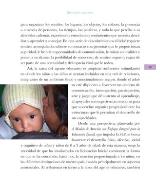 10
Ser agente educativo
para organizar los sonidos, los lugares, los objetos, los colores, la presencia
o ausencia de personas, los tiempos, las palabras, y todo lo que percibe a su
alrededor; además, experimenta emociones y sentimientos que necesita desci-
frar y aprender a manejar. En esta serie de descubrimientos el bebé requiere
sentirse acompañado, saberse en contacto con personas que le proporcionan
seguridad, le brindan oportunidades de comunicación, le miran con calidez y
ponen a su alcance la posibilidad de conocerse, de sentirse seguro y capaz de
ser parte de una comunidad y del espacio vital que le rodea.
Así, la tarea del agente educativo es propiciar ambientes estimulantes
en donde los niños y las niñas se sientan incluidos en una red de relaciones,
integrantes de un ambiente físico y emocionalmente seguro, donde el adul-
to esté dispuesto a favorecer un entorno de
comunicación, investigación, participación,
arte y juego que dé sustento al aprendizaje,
al apoyarles con experiencias retadoras para
que su cerebro organice progresivamente las
estructuras que le permitan el desarrollo de
sus capacidades.
Desde esta perspectiva, planteada por
el Modelo de Atención con Enfoque Integral para la
Educación Inicial, que impulsa la SEP, se busca
favorecer el desarrollo físico, afectivo, social
y cognitivo de niñas y niños de 0 a 3 años de edad; de esta manera, surge la
necesidad de que los involucrados en Educación Inicial cuestionen la forma
en que se ha concebido, hasta hoy, la atención proporcionada a los niños, en
las diferentes instituciones de nuestro país, basada principalmente en aspectos
asistenciales. Al reflexionar en torno a la tarea del agente educativo, también
 