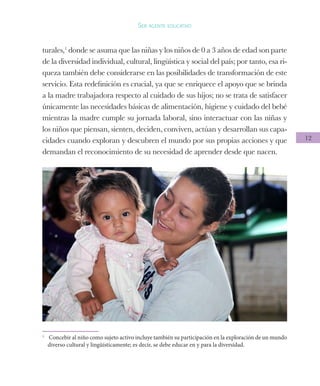 12
Ser agente educativo
turales,1
donde se asuma que las niñas y los niños de 0 a 3 años de edad son parte
de la diversidad individual, cultural, lingüística y social del país; por tanto, esa ri-
queza también debe considerarse en las posibilidades de transformación de este
servicio. Esta redefinición es crucial, ya que se enriquece el apoyo que se brinda
a la madre trabajadora respecto al cuidado de sus hijos; no se trata de satisfacer
únicamente las necesidades básicas de alimentación, higiene y cuidado del bebé
mientras la madre cumple su jornada laboral, sino interactuar con las niñas y
los niños que piensan, sienten, deciden, conviven, actúan y desarrollan sus capa-
cidades cuando exploran y descubren el mundo por sus propias acciones y que
demandan el reconocimiento de su necesidad de aprender desde que nacen.
1
	 Concebir al niño como sujeto activo incluye también su participación en la exploración de un mundo
diverso cultural y lingüísticamente; es decir, se debe educar en y para la diversidad.
 