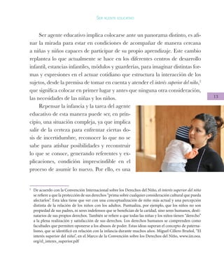 13
Ser agente educativo
Ser agente educativo implica colocarse ante un panorama distinto, es afi-
nar la mirada para estar en condiciones de acompañar de manera cercana
a niñas y niños capaces de participar de su propio aprendizaje. Este cambio
replantea lo que actualmente se hace en los diferentes centros de desarrollo
infantil, estancias infantiles, módulos y guarderías, para imaginar distintas for-
mas y expresiones en el actuar cotidiano que estructura la interacción de los
sujetos, desde la premisa de tomar en cuenta y atender el interés superior del niño,2
que significa colocar en primer lugar y antes que ninguna otra consideración,
las necesidades de las niñas y los niños.
Repensar la infancia y la tarea del agente
educativo de esta manera puede ser, en prin-
cipio, una situación compleja, ya que implica
salir de la certeza para enfrentar ciertas do-
sis de incertidumbre, reconocer lo que no se
sabe para atisbar posibilidades y reconstruir
lo que se conoce, generando referentes y ex-
plicaciones, condición imprescindible en el
proceso de asumir lo nuevo. Por ello, es una
2
	 De acuerdo con la Convención Internacional sobre los Derechos del Niño, el interés superior del niño
se refiere a que la protección de sus derechos “prima sobre cualquier consideración cultural que pueda
afectarlos”. Esta idea tiene que ver con una conceptualización de niño más actual y una percepción
distinta de la relación de los niños con los adultos. Puntualiza, por ejemplo, que los niños no son
propiedad de sus padres, ni seres indefensos que se benefician de la caridad, sino seres humanos, desti-
natarios de sus propios derechos. También se refiere a que todas las niñas y los niños tienen “derecho”
a la plena realización y satisfacción de sus derechos. Los derechos humanos se comprenden como
facultades que permiten oponerse a los abusos de poder. Estas ideas superan el concepto de paterna-
lismo, que se identificó en relación con la infancia durante muchos años. Miguel Cillero Bruñol, “El
interés superior del niño”, en el Marco de la Convención sobre los Derechos del Niño, www.iin.oea.
org/el_interes_superior.pdf	
 