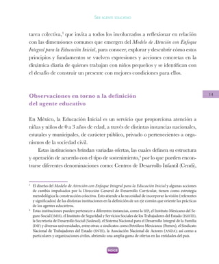 14
Ser agente educativo
tarea colectiva,3
que invita a todos los involucrados a reflexionar en relación
con las dimensiones comunes que emergen del Modelo de Atención con Enfoque
Integral para la Educación Inicial, para conocer, explorar y descubrir cómo estos
principios y fundamentos se vuelven expresiones y acciones concretas en la
dinámica diaria de quienes trabajan con niños pequeños y se identifican con
el desafío de construir un presente con mejores condiciones para ellos.
Observaciones en torno a la definición
del agente educativo
En México, la Educación Inicial es un servicio que proporciona atención a
niñas y niños de 0 a 3 años de edad, a través de distintas instancias nacionales,
estatales y municipales, de carácter público, privado o pertenecientes a orga-
nismos de la sociedad civil.
Estas instituciones brindan variadas ofertas, las cuales definen su estructura
y operación de acuerdo con el tipo de sostenimiento,4
por lo que pueden encon-
trarse diferentes denominaciones como: Centros de Desarrollo Infantil (Cendi),
3
	 El diseño del Modelo de Atención con Enfoque Integral para la Educación Inicial y algunas acciones
de cambio impulsados por la Dirección General de Desarrollo Curricular, tienen como estrategia
metodológica la construcción colectiva. Esto atiende a la necesidad de incorporar la visión (referentes
y significados) de las distintas instituciones en la definición de un eje común que oriente las prácticas
de los agentes educativos.
4
	 Estas instituciones pueden pertenecer a diferentes instancias, como la SEP, el Instituto Mexicano del Se-
guro Social (IMSS), el Instituto de Seguridad y Servicios Sociales de los Trabajadores del Estado (ISSSTE),
la Secretaría de Desarrollo Social (Sedesol), el Sistema Nacional para el Desarrollo Integral de la Familia
(DIF) y diversas universidades, entre otras; a sindicatos como Petróleos Mexicanos (Pemex), el Sindicato
Nacional de Trabajadores del Estado (SNTE), la Asociación Nacional de Actores (ANDA); así como a
particulares y organizaciones civiles, abriendo una amplia gama de ofertas en las entidades del país.
 