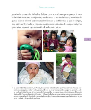 15
Ser agente educativo
guarderías o estancias infantiles. Existen otras acotaciones que expresan la mo-
dalidad de atención, por ejemplo, escolarizada o no escolarizada;5
mientras al-
gunas otras se definen por las características de la población a la que se dirigen,
por tanto pueden hallarse estancias infantiles comunitarias, del campo, indígena,
para niños migrantes y en situación de calle, entre otras.
5
	 En la modalidad escolarizada, los Cendi, las estancias infantiles y las guarderías ofrecen atención asis-
tencial y pedagógica a niñas y niños, de acuerdo con un horario establecido, que por lo general se defi-
ne por la actividad laboral de los padres. En la modalidad no escolarizada, principalmente el Consejo
Nacional de Fomento Educativo (Conafe) y Educación Indígena, a través de promotores comunitarios,
apoyan a los padres de familia de comunidades rurales y/o apartadas, en aspectos relacionados con un
mejor cuidado y desarrollo de sus hijos.
 