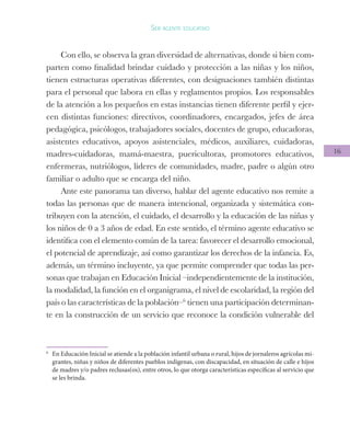 16
Ser agente educativo
Con ello, se observa la gran diversidad de alternativas, donde si bien com-
parten como finalidad brindar cuidado y protección a las niñas y los niños,
tienen estructuras operativas diferentes, con designaciones también distintas
para el personal que labora en ellas y reglamentos propios. Los responsables
de la atención a los pequeños en estas instancias tienen diferente perfil y ejer-
cen distintas funciones: directivos, coordinadores, encargados, jefes de área
pedagógica, psicólogos, trabajadores sociales, docentes de grupo, educadoras,
asistentes educativos, apoyos asistenciales, médicos, auxiliares, cuidadoras,
madres-cuidadoras, mamá-maestra, puericultoras, promotores educativos,
enfermeras, nutriólogos, líderes de comunidades, madre, padre o algún otro
familiar o adulto que se encarga del niño.
Ante este panorama tan diverso, hablar del agente educativo nos remite a
todas las personas que de manera intencional, organizada y sistemática con-
tribuyen con la atención, el cuidado, el desarrollo y la educación de las niñas y
los niños de 0 a 3 años de edad. En este sentido, el término agente educativo se
identifica con el elemento común de la tarea: favorecer el desarrollo emocional,
el potencial de aprendizaje, así como garantizar los derechos de la infancia. Es,
además, un término incluyente, ya que permite comprender que todas las per-
sonas que trabajan en Educación Inicial –independientemente de la institución,
la modalidad, la función en el organigrama, el nivel de escolaridad, la región del
país o las características de la población–6
tienen una participación determinan-
te en la construcción de un servicio que reconoce la condición vulnerable del
6
	 En Educación Inicial se atiende a la población infantil urbana o rural, hijos de jornaleros agrícolas mi-
grantes, niñas y niños de diferentes pueblos indígenas, con discapacidad, en situación de calle e hijos
de madres y/o padres reclusas(os), entre otros, lo que otorga características específicas al servicio que
se les brinda.
 
