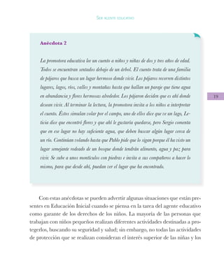 19
Ser agente educativo
Anécdota 2
La promotora educativa lee un cuento a niños y niñas de dos y tres años de edad.
Todos se encuentran sentados debajo de un árbol. El cuento trata de una familia
de pájaros que busca un lugar hermoso donde vivir. Los pájaros recorren distintos
lugares, lagos, ríos, valles y montañas hasta que hallan un paraje que tiene agua
en abundancia y flores hermosas alrededor. Los pájaron deciden que es ahí donde
desean vivir. Al terminar la lectura, la promotora invita a los niños a interpretar
el cuento. Éstos simulan volar por el campo, uno de ellos dice que ve un lago, Le-
ticia dice que encontró flores y que ahí le gustaría quedarse, pero Sergio comenta
que en ese lugar no hay suficiente agua, que deben buscar algún lugar cerca de
un río. Continúan volando hasta que Pablo pide que lo sigan porque él ha visto un
lugar semejante rodeado de un bosque donde tendrán alimento, agua y paz para
vivir. Se sube a unos montículos con piedras e invita a sus compañeros a hacer lo
mismo, para que desde ahí, puedan ver el lugar que ha encontrado.
Con estas anécdotas se pueden advertir algunas situaciones que están pre-
sentes en Educación Inicial cuando se piensa en la tarea del agente educativo
como garante de los derechos de los niños. La mayoría de las personas que
trabajan con niños pequeños realizan diferentes actividades destinadas a pro-
tegerlos, buscando su seguridad y salud; sin embargo, no todas las actividades
de protección que se realizan consideran el interés superior de las niñas y los
 