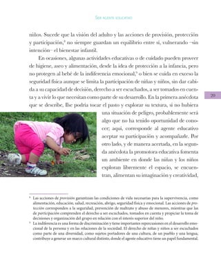 20
Ser agente educativo
niños. Sucede que la visión del adulto y las acciones de provisión, protección
y participación,8
no siempre guardan un equilibrio entre sí, vulnerando –sin
intención– el bienestar infantil.
En ocasiones, algunas actividades educativas o de cuidado pueden proveer
de higiene, aseo y alimentación, desde la idea de protección a la infancia, pero
no protegen al bebé de la indiferencia emocional,9
o bien se cuida en exceso la
seguridad física aunque se limita la participación de niñas y niños, sin dar cabi-
da a su capacidad de decisión, derecho a ser escuchados, a ser tomados en cuen-
ta y a vivir lo que necesitan como parte de su desarrollo. En la primera anécdota
que se describe, Ilse podría tocar el pasto y explorar su textura, si no hubiera
una situación de peligro, probablemente será
algo que no ha tenido oportunidad de cono-
cer; aquí, corresponde al agente educativo
aceptar su participación y acompañarle. Por
otro lado, y de manera acertada, en la segun-
da anécdota la promotora educativa fomenta
un ambiente en donde las niñas y los niños
exploran libremente el espacio, se encuen-
tran, alimentan su imaginación y creatividad,
8
	 Las acciones de provisión garantizan las condiciones de vida necesarias para la supervivencia, como
alimentación, educación, salud, recreación, abrigo, seguridad física y emocional. Las acciones de pro-
tección corresponden a la seguridad, prevención de maltrato y abuso de menores, mientras que las
de participación comprenden el derecho a ser escuchados, tomados en cuenta y propiciar la toma de
decisiones y organización del grupo en relación con el interés superior del niño.
9
	 La indiferencia es una forma de discriminación y tiene importantes repercusiones en el desarrollo emo-
cional de la persona y en las relaciones de la sociedad. El derecho de niñas y niños a ser escuchados
como parte de una diversidad, como sujetos portadores de una cultura, de un pueblo y una lengua,
contribuye a generar un marco cultural distinto, donde el agente educativo tiene un papel fundamental.
 