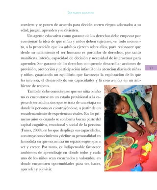 21
Ser agente educativo
conviven y se ponen de acuerdo para decidir, corren riesgos adecuados a su
edad, juegan, aprenden y se divierten.
Un agente educativo como garante de los derechos debe empezar por
cuestionar la idea de que niñas y niños deben sujetarse, en todo momen-
to, a la protección que los adultos ejercen sobre ellos, para reconocer que
desde su nacimiento el ser humano es portador de derechos, por tanto
manifiesta interés, capacidad de decisión y necesidad de interactuar para
aprender. Ser garante de los derechos comprende desarrollar acciones de
provisión, protección y participación infantil en la atención diaria de niñas
y niños, guardando un equilibrio que favorezca la exploración de lo que
les interesa, el desarrollo de sus capacidades y la convivencia en un am-
biente de respeto.
También debe considerarse que ser niña o niño
no es encontrarse en un estado provisional a la es-
pera de ser adulto, sino que se trata de una etapa en
donde la persona va construyéndose, a partir de un
encadenamiento de experiencias vitales. En los pri-
meros años es cuando se conforma buena parte del
capital cognitivo, emocional y social de la persona
(Funes, 2008), en los que despliega sus capacidades,
construye conocimiento y define su personalidad en
la medida en que encuentra un espacio seguro para
ser y crecer. Por tanto, es indispensable favorecer
ambientes de aprendizaje en donde todos y cada
uno de los niños sean escuchados y valorados, en
donde encuentren oportunidades para ser, hacer,
aprender y convivir.
 